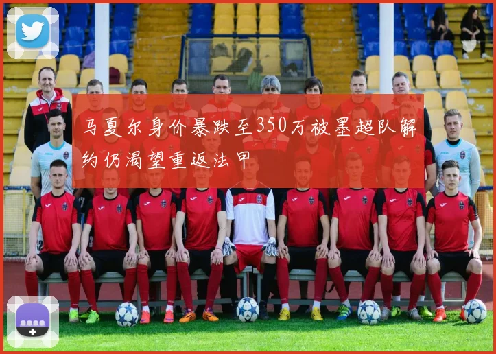 马夏尔身价暴跌至350万被墨超队解约仍渴望重返法甲