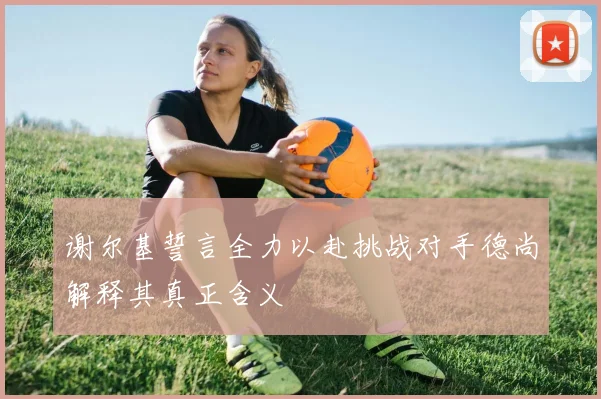 谢尔基誓言全力以赴挑战对手德尚解释其真正含义
