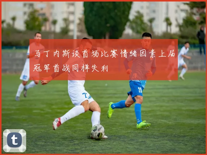马丁内斯谈首场比赛情绪因素上届冠军首战同样失利