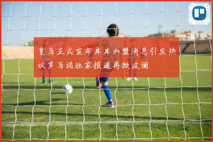 皇马正式宣布库库加盟消息引发热议罗马诺独家报道再掀波澜