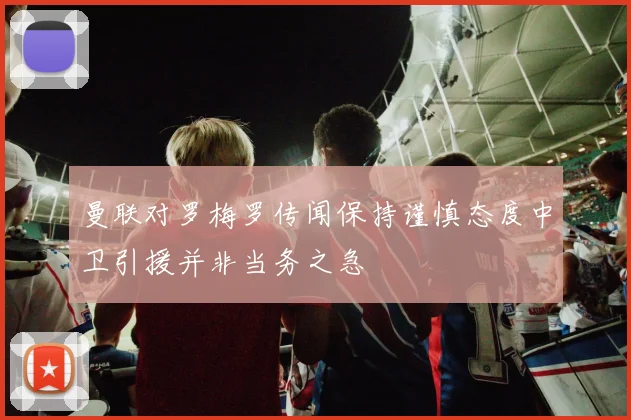 曼联对罗梅罗传闻保持谨慎态度中卫引援并非当务之急