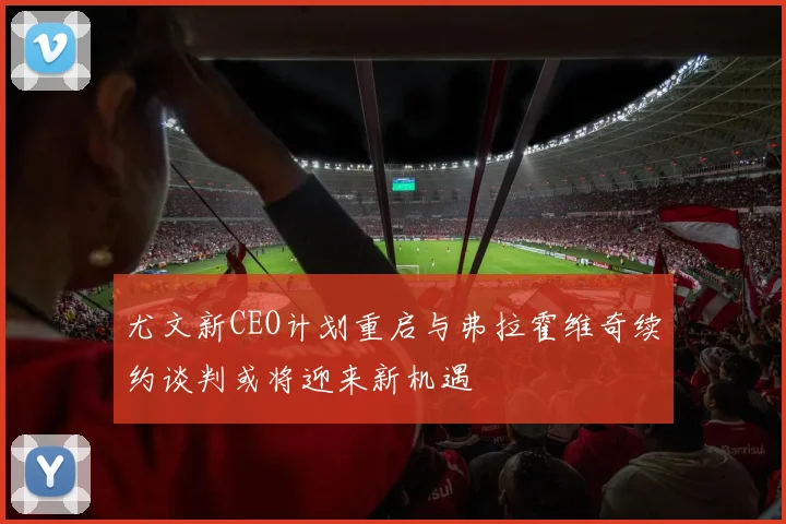 尤文新CEO计划重启与弗拉霍维奇续约谈判或将迎来新机遇