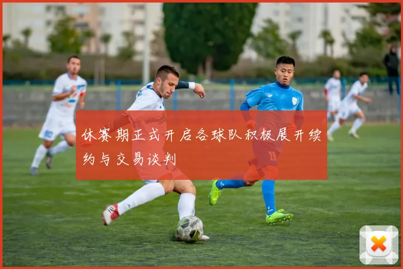 休赛期正式开启各球队积极展开续约与交易谈判