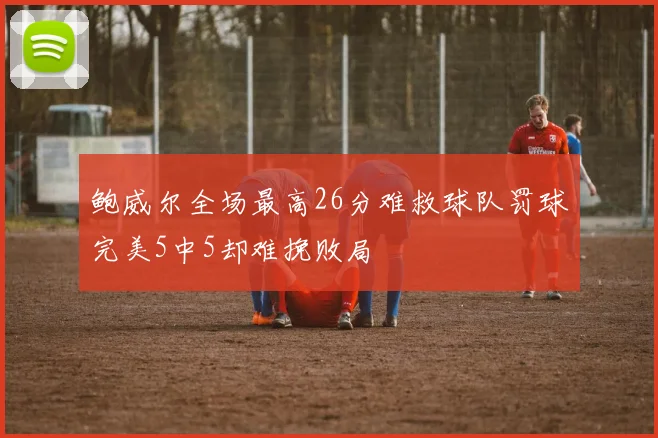 鲍威尔全场最高26分难救球队罚球完美5中5却难挽败局