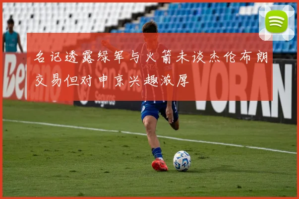 名记透露绿军与火箭未谈杰伦布朗交易但对申京兴趣浓厚