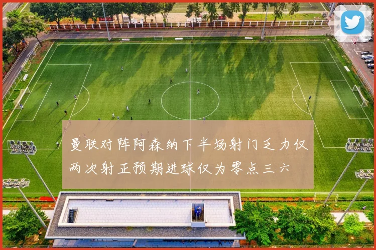 曼联对阵阿森纳下半场射门乏力仅两次射正预期进球仅为零点三六