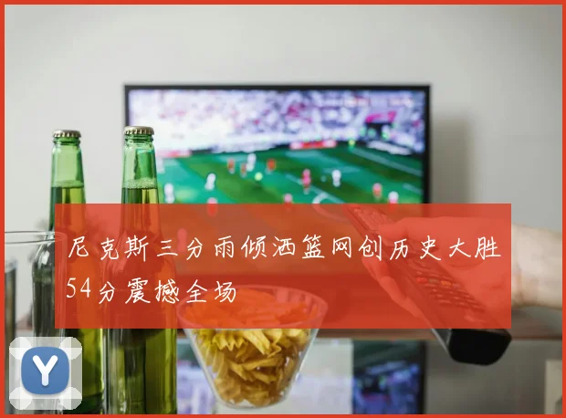 尼克斯三分雨倾洒篮网创历史大胜54分震撼全场