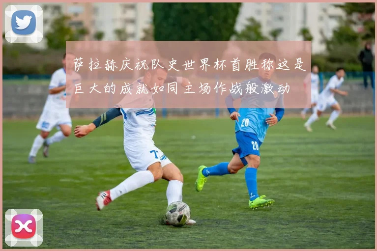 萨拉赫庆祝队史世界杯首胜称这是巨大的成就如同主场作战般激动