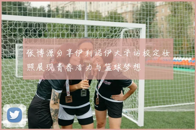张博源分享伊利诺伊大学访校定妆照展现青春活力与篮球梦想