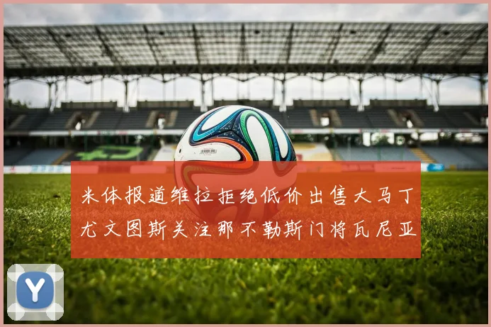 米体报道维拉拒绝低价出售大马丁尤文图斯关注那不勒斯门将瓦尼亚
