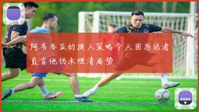 阿韦洛亚的换人策略令人困惑记者直言他仍未理清局势