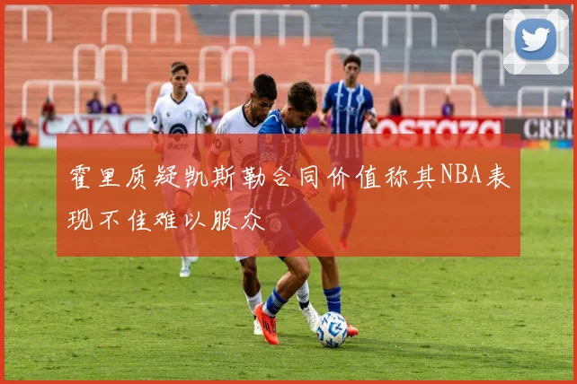 霍里质疑凯斯勒合同价值称其NBA表现不佳难以服众