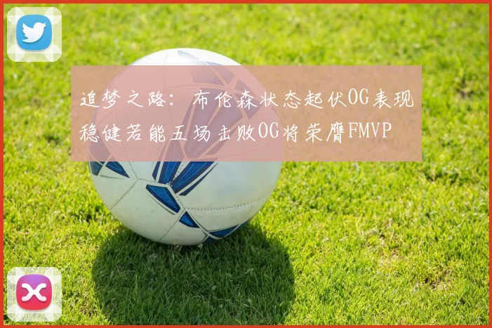 追梦之路：布伦森状态起伏OG表现稳健若能五场击败OG将荣膺FMVP