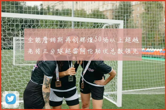 全能詹姆斯再创辉煌50场以上超越老将三分球超雷阿伦助攻总数领先隆多
