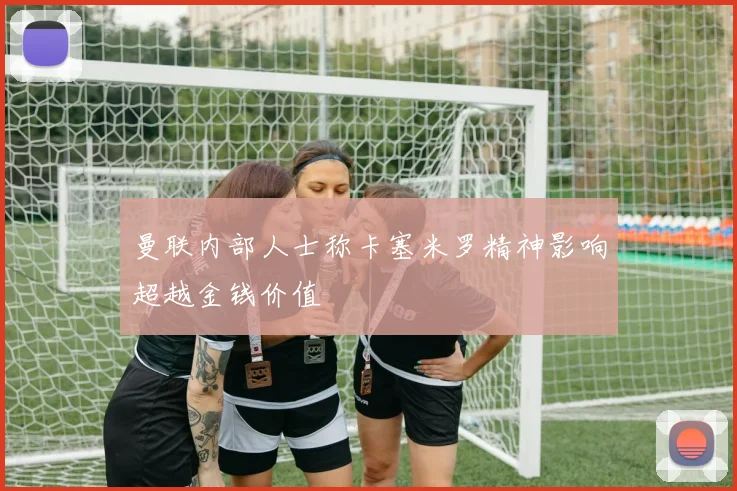 曼联内部人士称卡塞米罗精神影响超越金钱价值