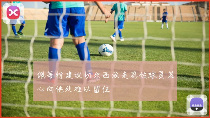 佩蒂特建议切尔西放走恩佐球员若心向他处难以留住