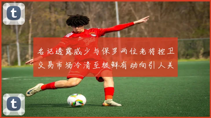 名记透露威少与保罗两位老将控卫交易市场冷清至极鲜有动向引人关注