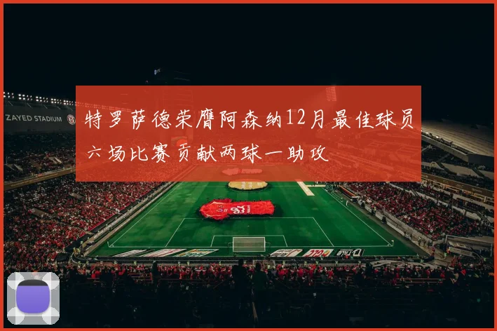 特罗萨德荣膺阿森纳12月最佳球员六场比赛贡献两球一助攻