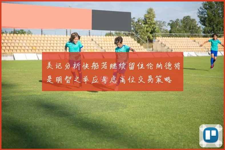 美记分析快船若继续留住伦纳德将是明智之举应考虑高位交易策略